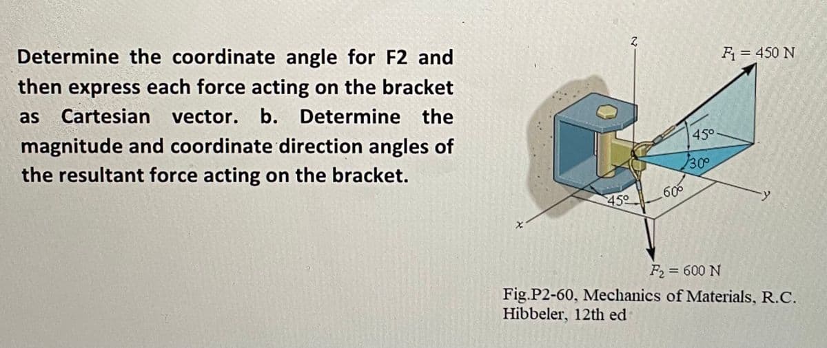 Determine the coordinate angle for F2 and
then express each force acting on the bracket
F = 450 N
as
Cartesian vector. b. Determine the
magnitude and coordinate direction angles of
45°
the resultant force acting on the bracket.
300
450
60
F2 = 600 N
Fig.P2-60, Mechanics of Materials, R.C.
Hibbeler, 12th ed
23
