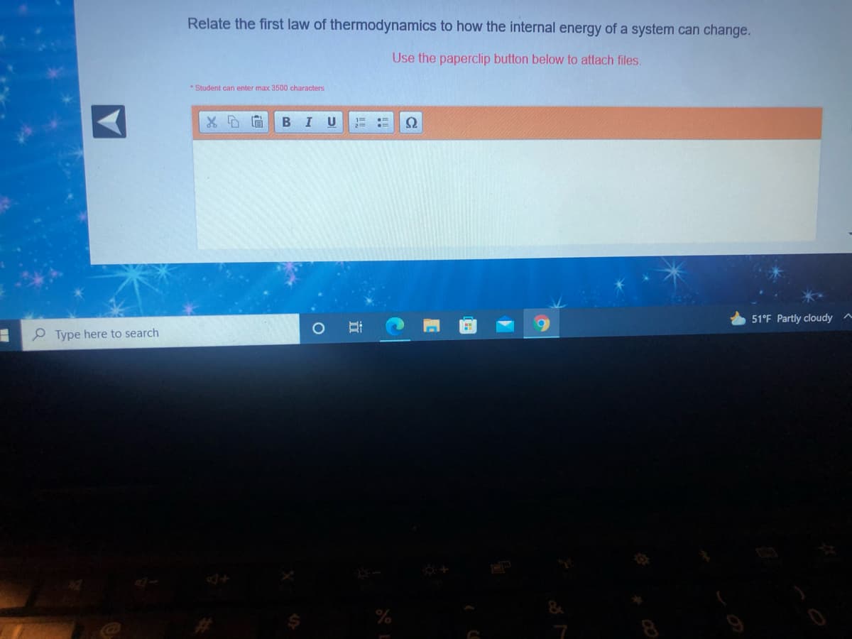 Relate the first law of thermodynamics to how the internal energy of a system can change.
Use the paperclip button below to attach files.
* Student can enter max 3500 characters
51°F Partly cloudy
P Type here to search
