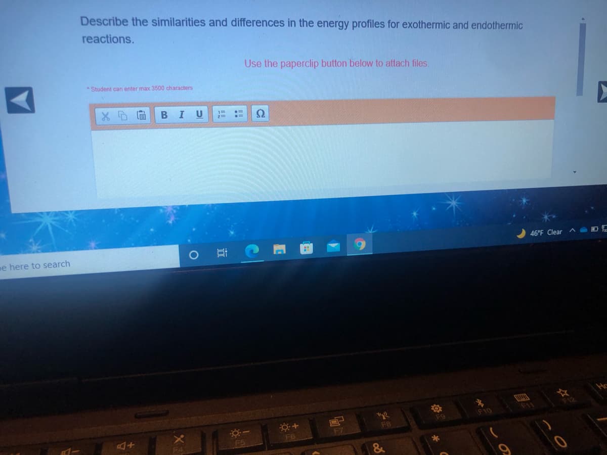 Describe the similarities and differences in the energy profiles for exothermic and endothermic
reactions.
Use the paperclip button below to attach files.
*Student can enter max 3500 characters
U
e here to search
46°F Clear
F11
F9
FB
F7
FA
F5
F6
