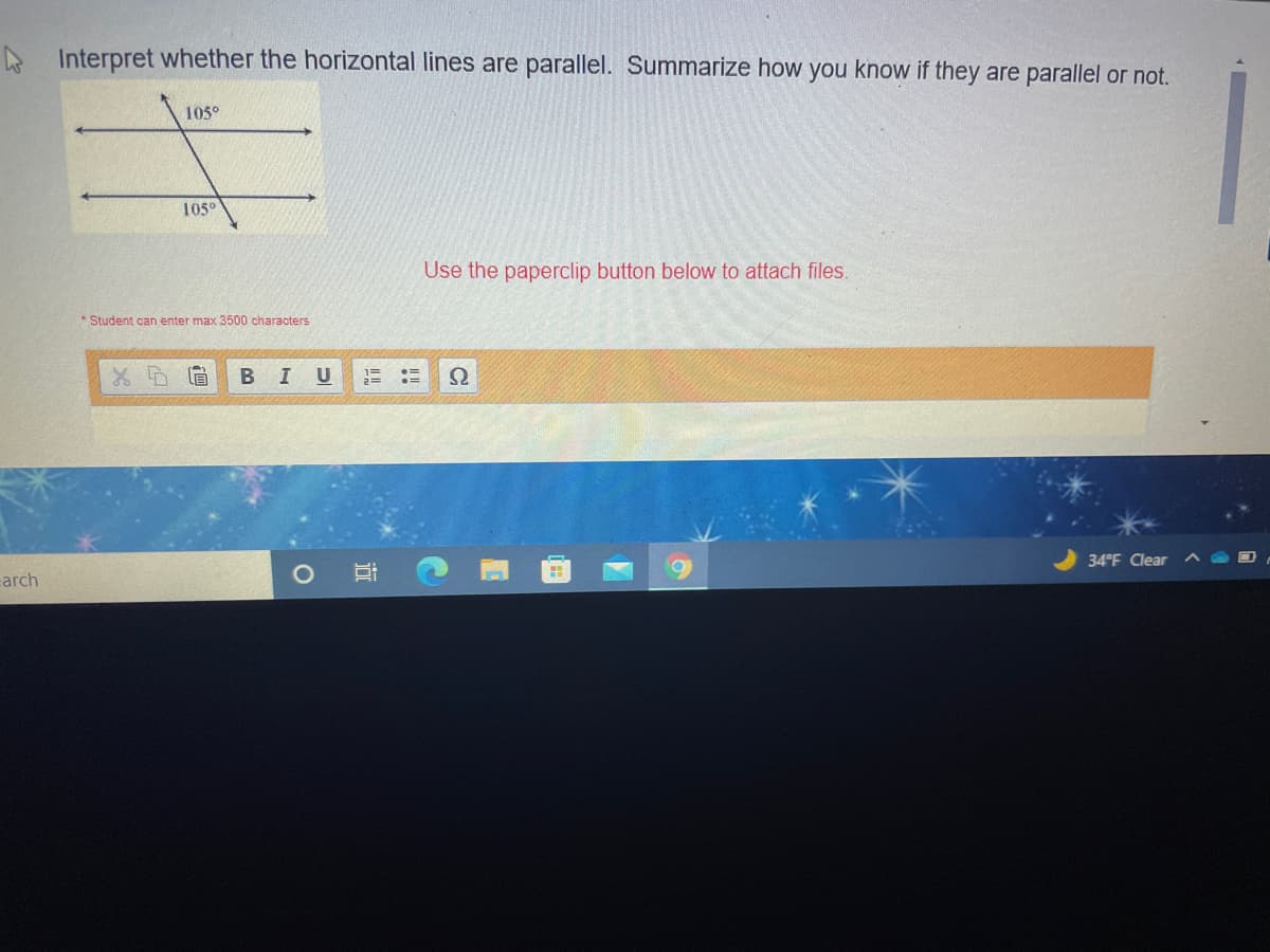 A Interpret whether the horizontal lines are parallel. Summarize how you know if they are parallel or not.
105°
105°
Use the paperclip button below to attach files.
* Student can enter max 3500 characters
B
I U
34°F Clear
carch
近
