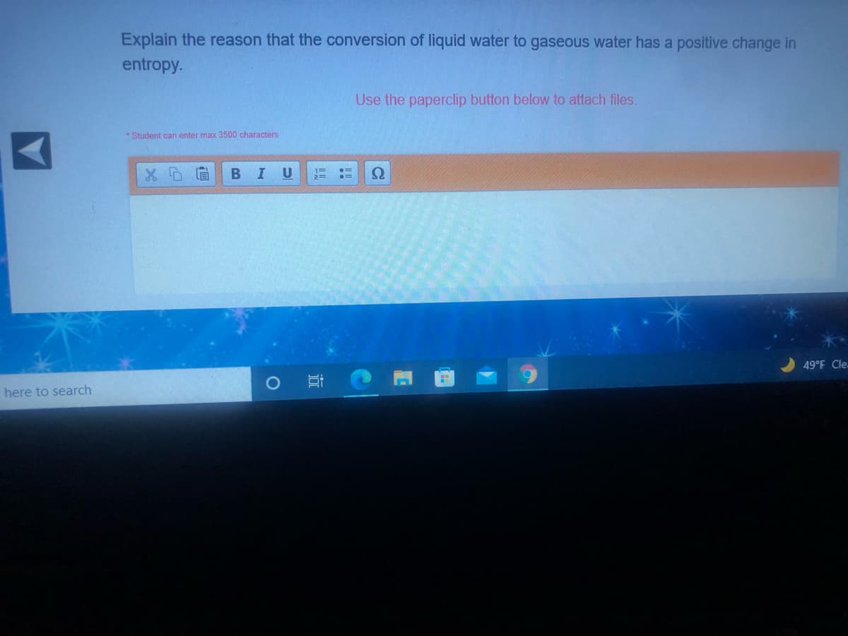 Explain the reason that the conversion of liquid water to gaseous water has a positive change in
entropy.
Use the paperclip button below to attach files.
* Student can enter max 3500 characters
В I
Ω
49°F Cle-
here to search
