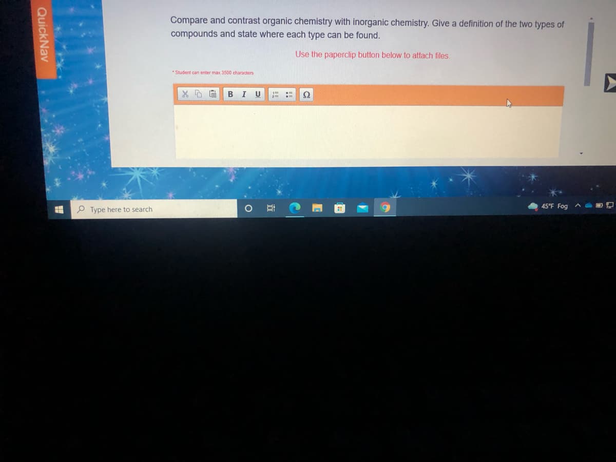 Compare and contrast organic chemistry with inorganic chemistry. Give a definition of the two types of
compounds and state where each type can be found.
Use the paperclip button below to attach files.
* Student can enter max 3500 characters
I U
O Type here to search
45°F Fog ^ O 2
QuickNav
