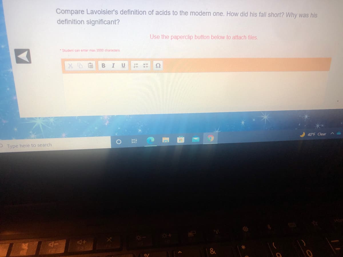 Compare Lavoisier's definition of acids to the modern one. How did his fall short? Why was his
definition significant?
Use the paperclip button below to attach files.
* Student can enter max 3500 characters
U
40°F Clear
O Type here to search
F2I
F38
