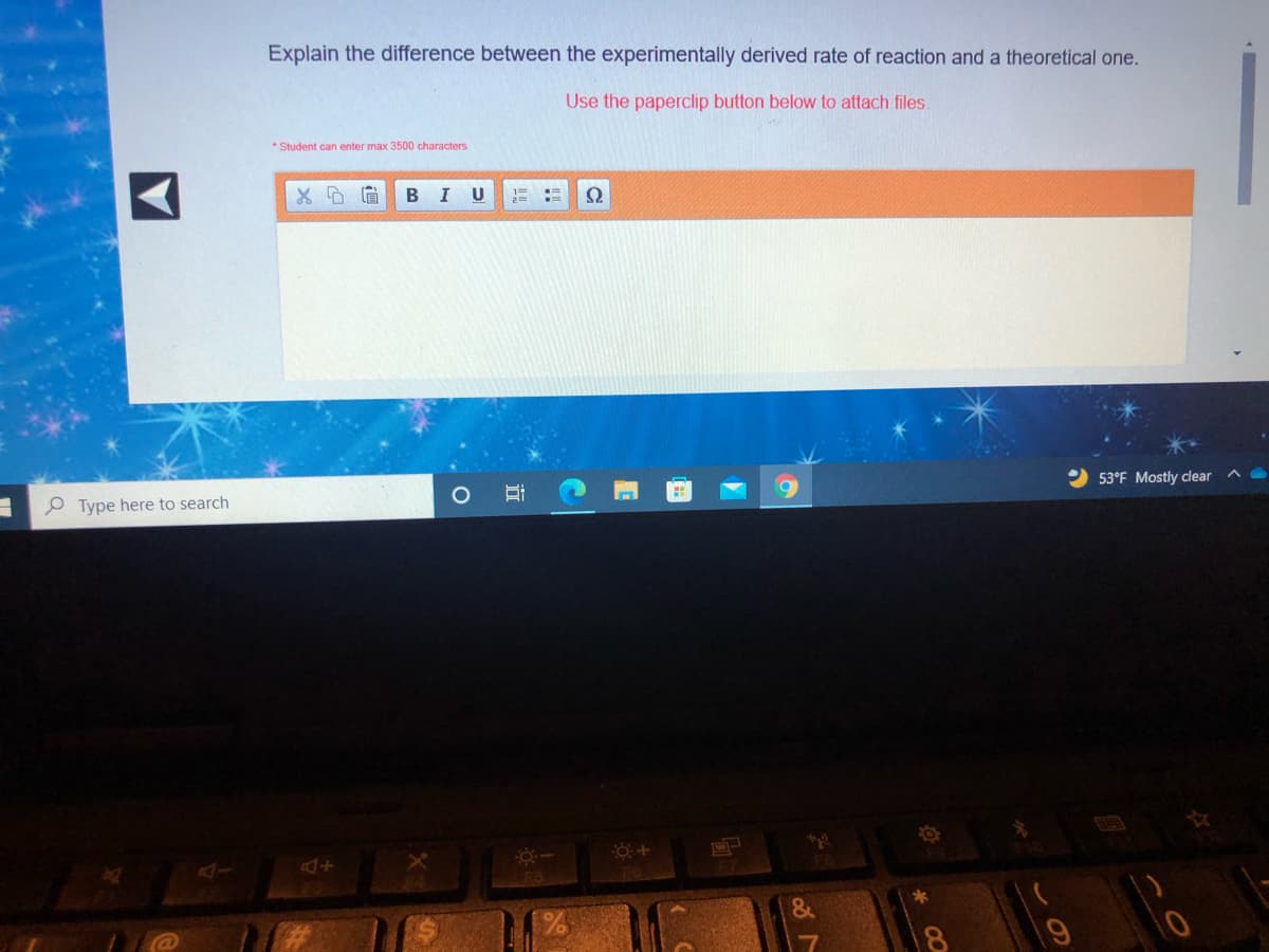 Explain the difference between the experimentally derived rate of reaction and a theoretical one.
Use the paperclip button below to attach files.
* Student can enter max 3500 characters
B
I
53°F Mostly clear
O Type here to search
F7
*
立
