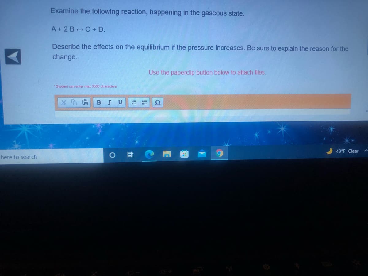 Examine the following reaction, happening in the gaseous state:
A+2 B C+ D.
Describe the effects on the equilibrium if the pressure increases. Be sure to explain the reason for the
change.
Use the paperclip button below to attach files.
* Student can enter max 3500 characters
BIU
Ω
49°F Clear
here to search
近
