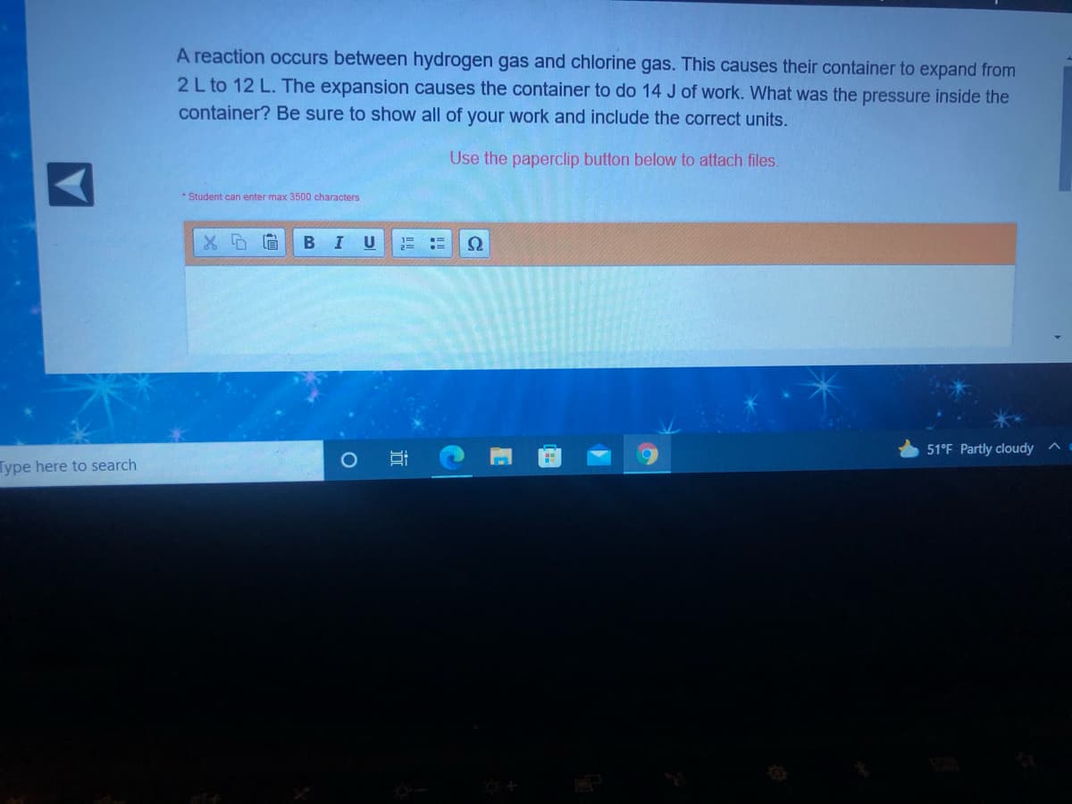 A reaction occurs between hydrogen gas and chlorine gas. This causes their container to expand from
2L to 12 L. The expansion causes the container to do 14 J of work. What was the pressure inside the
container? Be sure to show all of your work and include the correct units.
Use the paperclip button below to attach files.
* Student can enter max 3500 characters
B
51°F Partly cloudy
Type here to search
