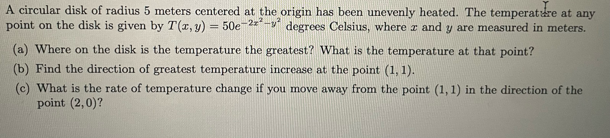 A circular disk of radius 5 meters centered at the origin has been unevenly heated. The temperature at any
point on the disk is given by T(x, y) = 50e-2x²-y² degrees Celsius, where x and y are measured in meters.
(a) Where on the disk is the temperature the greatest? What is the temperature at that point?
(b) Find the direction of greatest temperature increase at the point (1, 1).
(c) What is the rate of temperature change if you move away from the point (1,1) in the direction of the
point (2,0)?