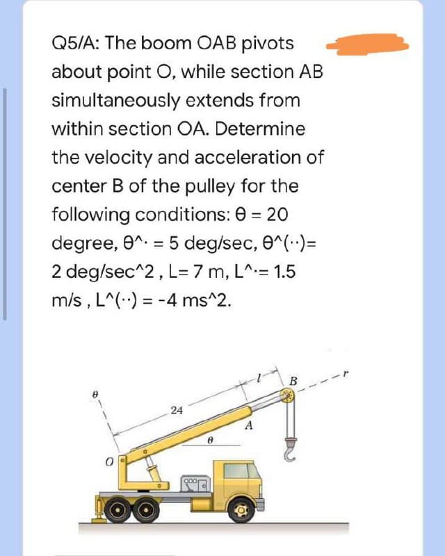 Q5/A: The boom OAB pivots
about point O, while section AB
extends from
simultaneously
within section OA. Determine
the velocity and acceleration of
center B of the pulley for the
following conditions: 0 = 20
degree, 0^ = 5 deg/sec, 0^(..)=
2 deg/sec^2, L= 7 m, L^= 1.5
m/s, L^() = -4 ms^2.
-r
B
24
1
A
a