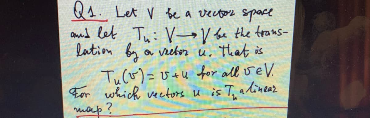 Q1. Let V be a vector space
amud let Tui V→V fe the trans-
lation by a vzebor u, that is
Tuco)=v+u for all velV.
For which vectors u is T, alineaz
map?
