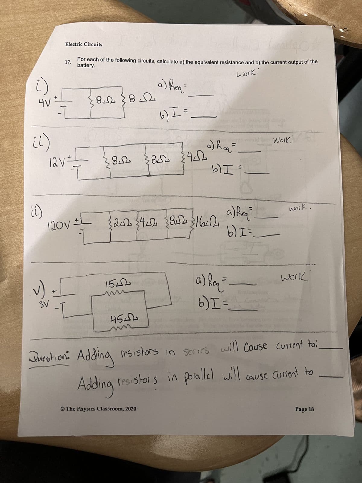 ()
4V+
ii)
it)
v)
Electric Circuits
17.
3V
-I
Antigo
For each of the following circuits, calculate a) the equivalent resistance and b) the current output of the
battery.
work:
a) Req
12V =
T
120V ±[
-I
8 (85
842
1542
4542
b) I =
ܝܐ4ܐ ܝܐ8>
202 44 8421642
BL
Question: Adding resistors
Adding
a) Req=
The Physics Classroom, 2020
b) I=
=
a) Req
b) I=
a) Req=
b) I=
Work: 67
work.
resistors in series will cause current toi.
work
resistors in parallel will cause current to
Page 18