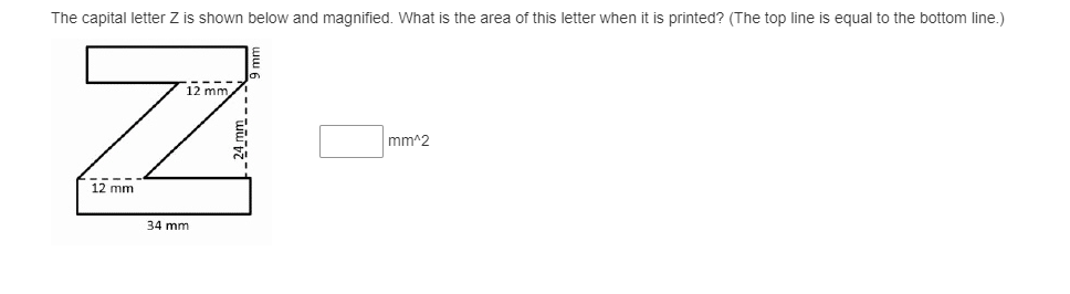 The capital letter Z is shown below and magnified. What is the area of this letter when it is printed? (The top line is equal to the bottom line.)
12 mm
mm^2
12 mm
34 mm
