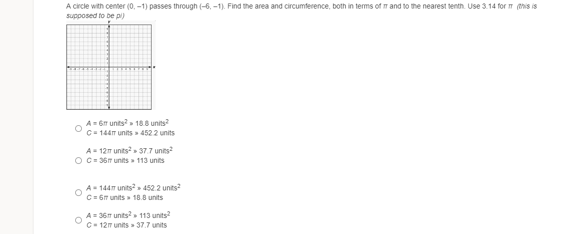 A circle with center (0, –1) passes through (-6, -1). Find the area and circumference, both in terms of 7 and to the nearest tenth. Use 3.14 for T (this is
supposed to be pi)
A = 6T units? » 18.8 units?
C = 144T units » 452.2 units
A = 127 units? » 37.7 units?
O C = 36T units » 113 units
A = 1447 units² » 452.2 units?
C = 6T units » 18.8 units
A = 36T units? » 113 units?
C = 127 units » 37.7 units
