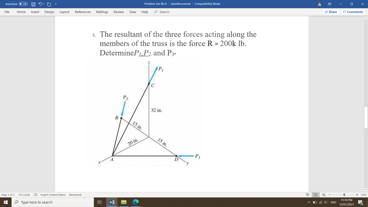 Problem Set No.5 - AutoRecovered - Compatibility Mode
A Share
P Comments
AutoSave
ff
View
Help
O Search
References
Mailings
Review
File
Home
Insert
Design
Layout
3. The resultant of the three forces acting along the
members of the truss is the force R = 200k lb.
DetermineP1,P2, and P3.
%3D
P2
32 in.
В
15 in.
15 in.
20 in.
P3
+ 130%
11:10 PM
O G 4 ENG
4
Recovered
132 words
E English (United States)
13/01/2021
Page 3 of 4
O Type here to search
