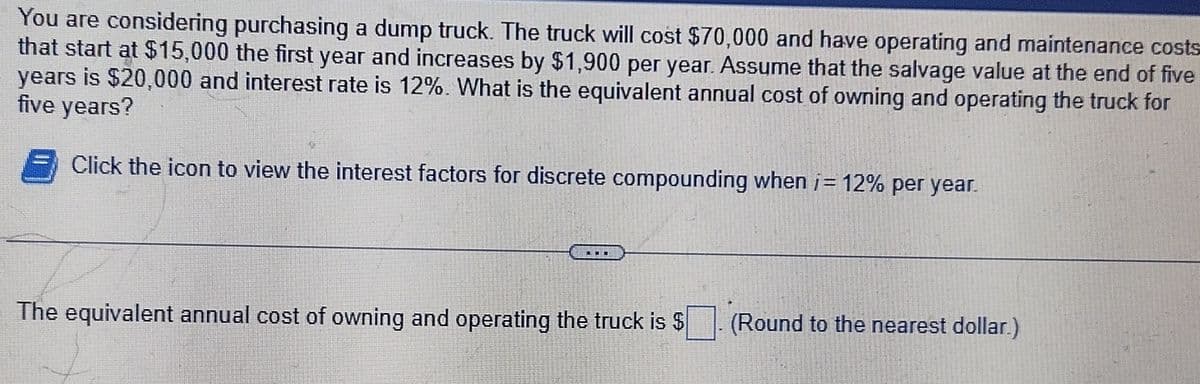 You are considering purchasing a dump truck. The truck will cost $70,000 and have operating and maintenance costs
that start at $15,000 the first year and increases by $1,900 per year. Assume that the salvage value at the end of five
years is $20,000 and interest rate is 12%. What is the equivalent annual cost of owning and operating the truck for
five years?
Click the icon to view the interest factors for discrete compounding when i= 12% per year.
The equivalent annual cost of owning and operating the truck is $
(Round to the nearest dollar.)