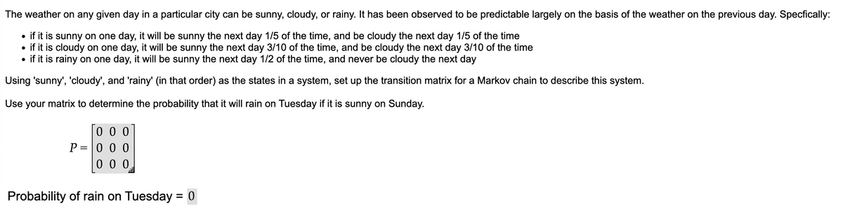 The weather on any given day in a particular city can be sunny, cloudy, or rainy. It has been observed to be predictable largely on the basis of the weather on the previous day. Specfically:
• if it is sunny on one day, it will be sunny the next day 1/5 of the time, and be cloudy the next day 1/5 of the time
• if it is cloudy on one day, it will be sunny the next day 3/10 of the time, and be cloudy the next day 3/10 of the time
• if it is rainy on one day, it will be sunny the next day 1/2 of the time, and never be cloudy the next day
Using 'sunny', 'cloudy', and 'rainy' (in that order) as the states in a system, set up the transition matrix for a Markov chain to describe this system.
Use your matrix to determine the probability that it will rain on Tuesday if it is sunny on Sunday.
000
P=000
000
Probability of rain on Tuesday 0
=