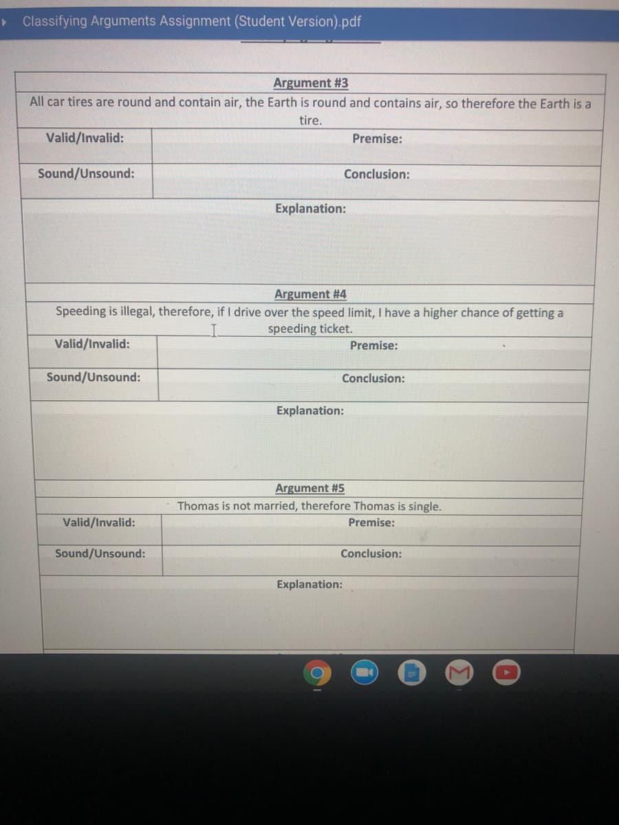 > Classifying Arguments Assignment (Student Version).pdf
Argument #3
All car tires are round and contain air, the Earth is round and contains air, so therefore the Earth is a
tire.
Valid/Invalid:
Premise:
Sound/Unsound:
Conclusion:
Explanation:
Argument #4
Speeding is illegal, therefore, if I drive over the speed limit, I have a higher chance of getting a
speeding ticket.
Valid/Invalid:
Premise:
Sound/Unsound:
Conclusion:
Explanation:
Argument #5
Thomas is not married, therefore Thomas is single.
Valid/Invalid:
Premise:
Sound/Unsound:
Conclusion:
Explanation:
