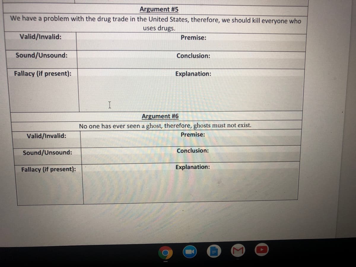 Argument #5
We have a problem with the drug trade in the United States, therefore, we should kill everyone who
uses drugs.
Valid/Invalid:
Premise:
Sound/Unsound:
Conclusion:
Fallacy (if present):
Explanation:
Argument #6
No one has ever seen a ghost, therefore, ghosts must not exist.
Valid/Invalid:
Premise:
Conclusion:
Sound/Unsound:
Fallacy (if present):
Explanation:
