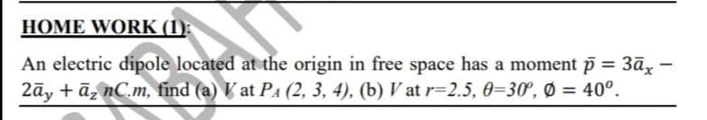 HOME WORK (1):
An electric dipole located at the origin in free space has a moment p = 3āx -
2āy + ā, nC.m, find (a) Vat PA (2, 3, 4), (b) V at r=2.5, 0=30°, Ø = 40°.
