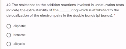 49. The resistance to the addition reactions involved in unsaturation tests
indicate the extra stability of the
_ring which is attributed to the
delocalization of the electron pairs in the double bonds (pi bonds). *
aliphatic
benzene
O allcyclic
