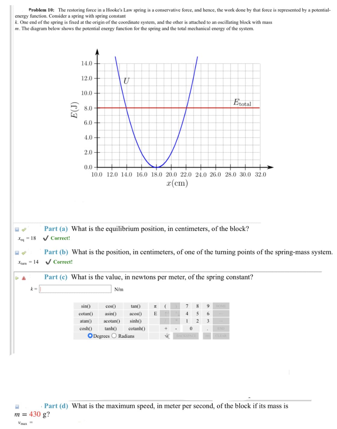 Problem 10: The restoring force in a Hooke's Law spring is a conservative force, and hence, the work done by that force is represented by a potential-
energy function. Consider a spring with spring constant
k. One end of the spring is fixed at the origin of the coordinate system, and the other is attached to an oscillating block with mass
m. The diagram below shows the potential energy function for the spring and the total mechanical energy of the system.
14.0
12.0
10.0
Etotal
8.0
6.0
4.0+
2.0
0.0
10.0 12.0 14.0 16.0 18.0 20.0 22.0 24.0 26.0 28.0 30.0 32.0
x(cm)
Part (a) What is the equilibrium position, in centimeters, of the block?
Xeq=18
✓ Correct!
Part (b) What is the position, in centimeters, of one of the turning points of the spring-mass system.
Xturn = 14 ✔ Correct!
Part (c) What is the value, in newtons per meter, of the spring constant?
k=
N/m
TL
7 8 9 HOME
sin()
cos()
tan()
cotan() asin() acos() E 1
4
5
6
acotan()
sinh()
1
2
3
atan()
cosh()
+
END
.
tanh()
cotanh()
ODegrees Radians
0
BACKSPACE
VC
DEL CLEAR
Part (d) What is the maximum speed, in meter per second, of the block if its mass is
m = 430 g?
Vmax=