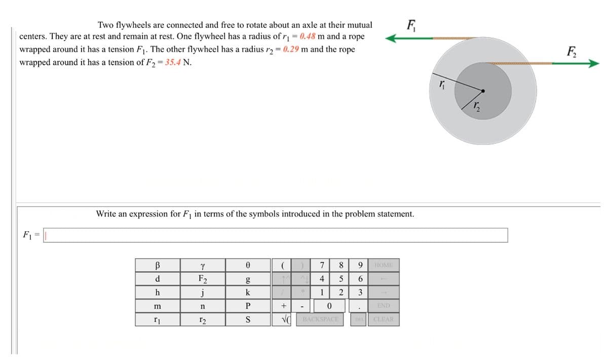 Two flywheels are connected and free to rotate about an axle at their mutual
F
centers. They are at rest and remain at rest. One flywheel has a radius of r1 = 0.48 m and a rope
wrapped around it has a tension F1. The other flywheel has a radius r2 = 0.29 m and the rope
wrapped around it has a tension of F2 = 35.4 N.
F.
Write an expression for F1 in terms of the symbols introduced in the problem statement.
F =
7
8.
НОМE
F2
j
d
4
6
h
k
1
2
3
m
n
+
END
Va BACKSPACE
DEL CLEAR

