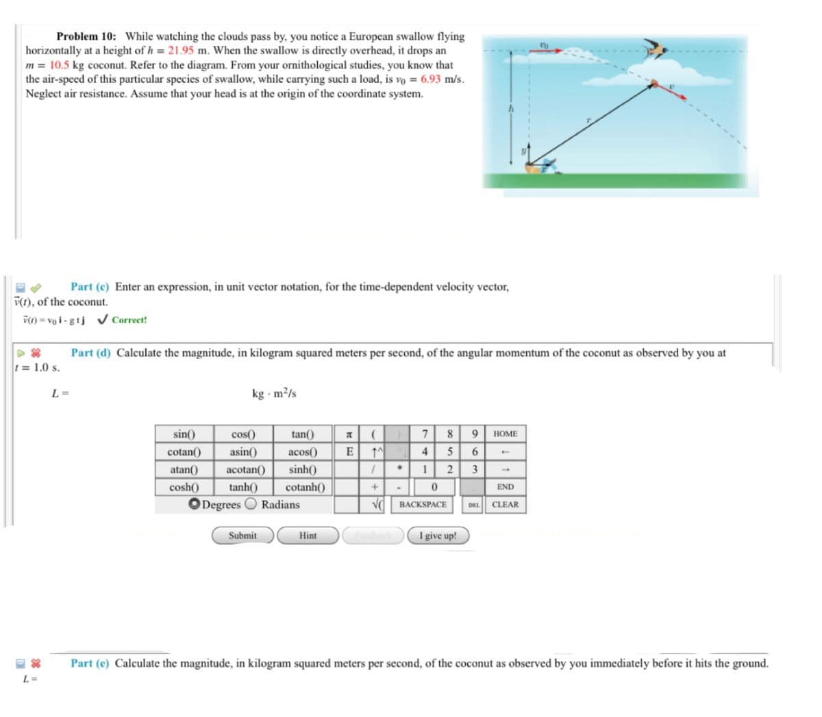 Problem 10: While watching the clouds pass by, you notice a European swallow flying
horizontally at a height of h = 21.95 m. When the swallow is directly overhead, it drops an
m = 10.5 kg coconut. Refer to the diagram. From your ornithological studies, you know that
the air-speed of this particular species of swallow, while carrying such a load, is vo = 6.93 m/s.
Neglect air resistance. Assume that your head is at the origin of the coordinate system.
Part (c) Enter an expression, in unit vector notation, for the time-dependent velocity vector,
V(1), of the coconut.
V(1) = vo i - g tj Correct!
Part (d) Calculate the magnitude, in kilogram squared meters per second, of the angular momentum of the coconut as observed by you at
t = 1.0 s.
L =
kg · m²/s
sin()
cos()
tan()
8
9
HOME
cotan()
asin()
acos()
E
4
6.
atan()
acotan()
sinh()
1 2
3
tanh()
ODegrees O Radians
cosh()
cotanh()
END
BACKSPACE
CLEAR
DEL
Submit
Hint
Fedback
I ive up!
Part (e) Calculate the magnitude, in kilogram squared meters per second, of the coconut as observed by you immediately before it hits the ground.
L =
