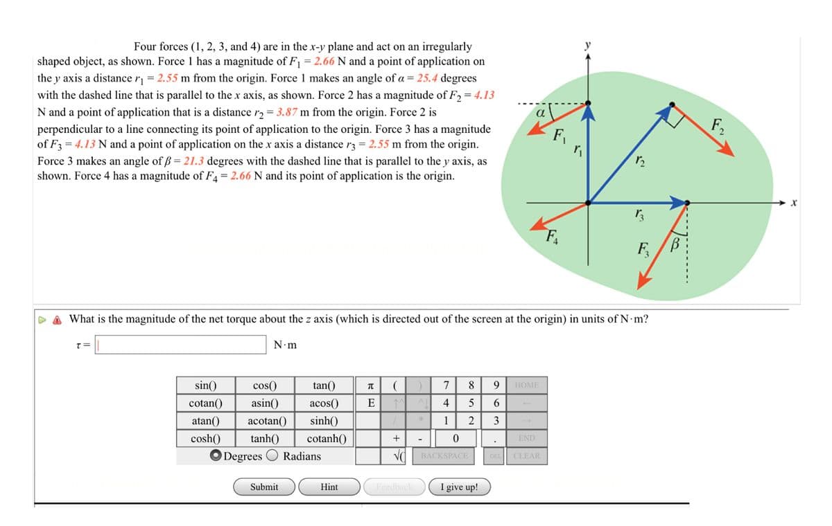 Four forces (1, 2, 3, and 4) are in the x-y plane and act on an irregularly
shaped object, as shown. Force 1 has a magnitude of F1 = 2.66 N and a point of application on
the y axis a distance r = 2.55 m from the origin. Force 1 makes an angle of a = 25.4 degrees
with the dashed line that is parallel to the x axis, as shown. Force 2 has a magnitude of F2= 4.13
N and a point of application that is a distance r2 = 3.87 m from the origin. Force 2 is
F2
perpendicular to a line connecting its point of application to the origin. Force 3 has a magnitude
of F3 = 4.13 N and a point of application on the x axis a distance r3 = 2.55 m from the origin.
Force 3 makes an angle of ß = 21.3 degrees with the dashed line that is parallel to the y axis, as
shown. Force 4 has a magnitude of F4 = 2.66 N and its point of application is the origin.
F
F4
F,
What is the magnitude of the net torque about the z axis (which is directed out of the screen at the origin) in units of N m?
N.m
= 1
sin()
cos()
tan()
7
HOME
cotan()
asin()
аcos()
E
4
6.
atan()
acotan()
sinh()
*
1
2
3
cosh()
tanh()
cotanh()
END
Degrees
Radians
DEL CLEAR
BACKSPACE
I give up!
Submit
Hint
Feedback
