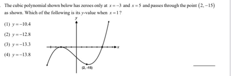 The cubic polynomial shown below has zeroes only at x= -3 and x=5 and passes through the point (2, –15)
as shown. Which of the following is its y-value when x=1?
(1) y=-10.4
(2) y=-12.8
(3) y=-13.3
(4) y=-13.8
(2, -15)
