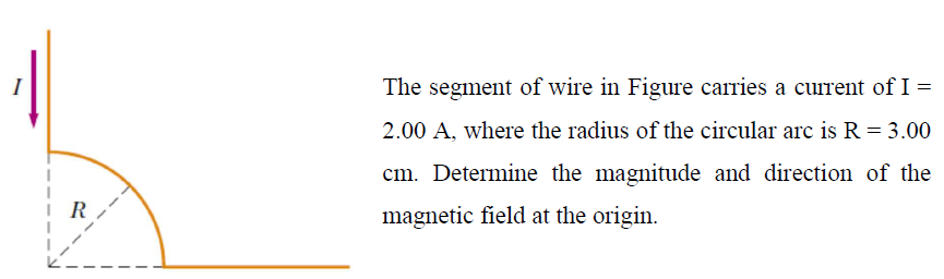 The segment of wire in Figure carries a current of I =
2.00 A, where the radius of the circular arc is R = 3.00
cm. Determine the magnitude and direction of the
R
magnetic field at the origin.
