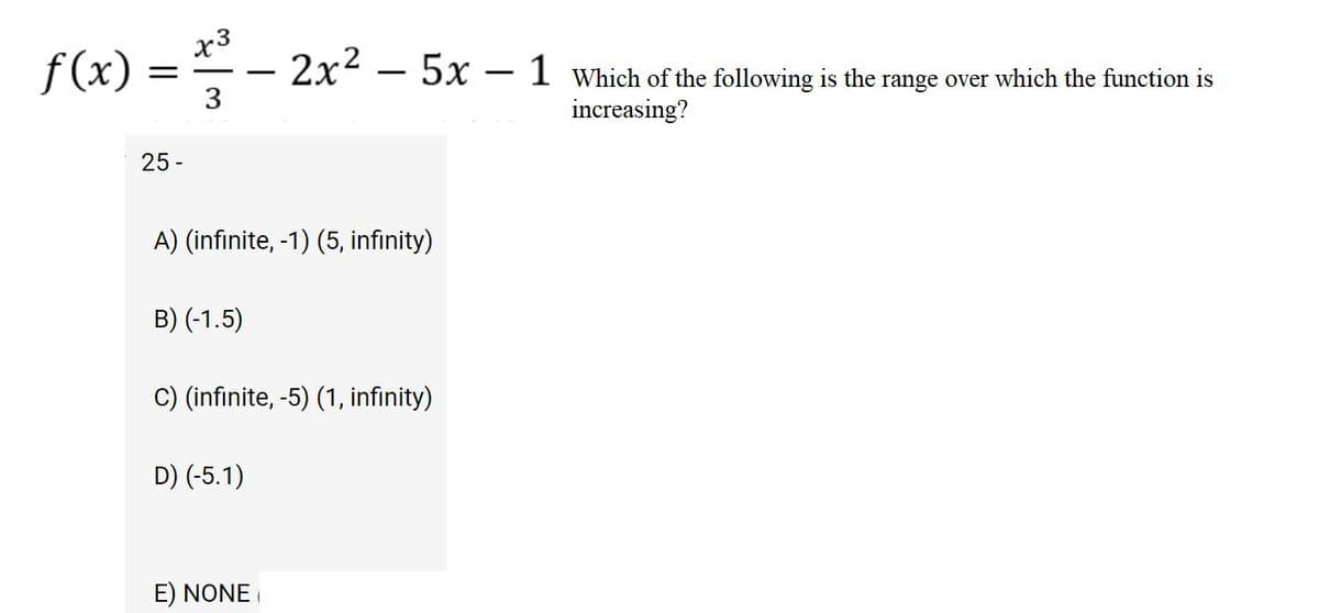 x3
f(x) = -- 2x² – 5x – 1 Which of the following is the range over which the function is
3
increasing?
25 -
A) (infinite, -1) (5, infinity)
B) (-1.5)
C) (infinite, -5) (1, infinity)
D) (-5.1)
E) NONE
