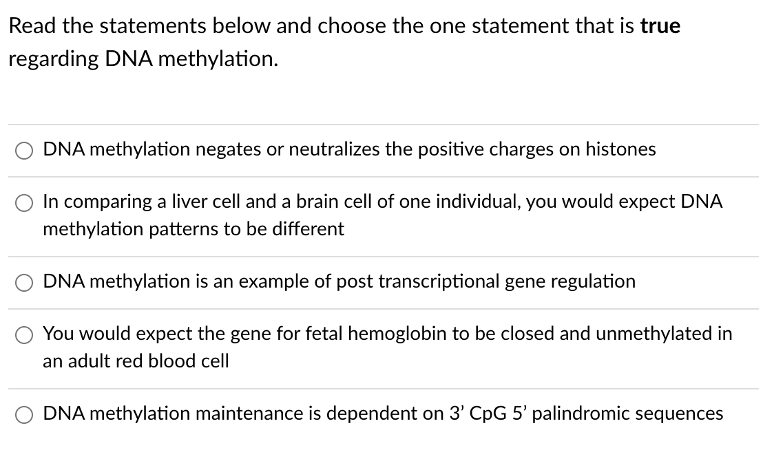 Read the statements below and choose the one statement that is true
regarding DNA methylation.
DNA methylation negates or neutralizes the positive charges on histones
In comparing a liver cell and a brain cell of one individual, you would expect DNA
methylation patterns to be different
DNA methylation is an example of post transcriptional gene regulation
You would expect the gene for fetal hemoglobin to be closed and unmethylated in
an adult red blood cell
DNA methylation maintenance is dependent on 3' CpG 5' palindromic sequences
