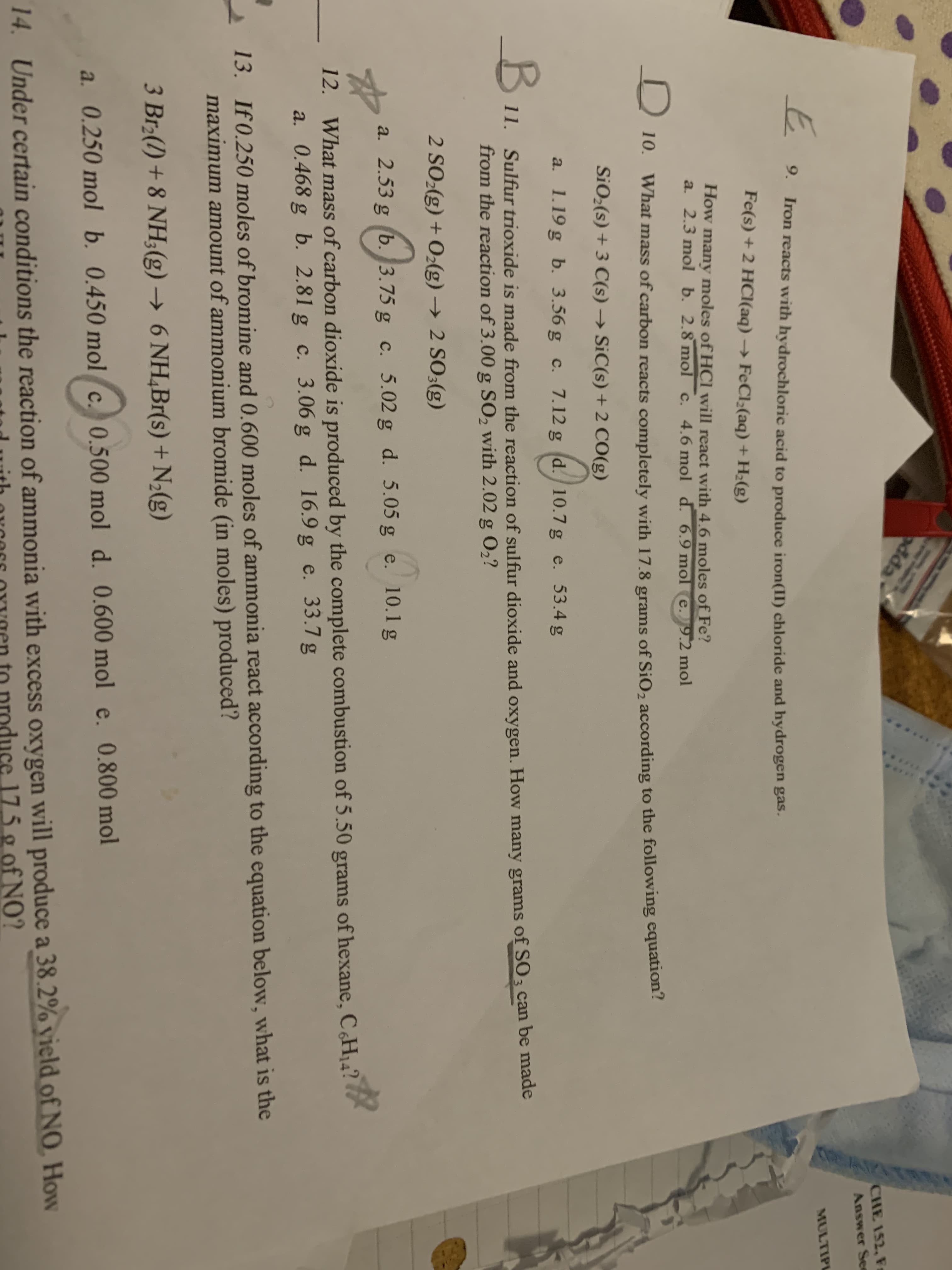 dda
CHE 152, F
Answer See
MULTIPL
9.
Iron reacts with hydrochloric acid to produce iron(II) chloride and hydrogen gas.
Fe(s) + 2 HC(aq) → FECI;(aq) + H2(g)
How many moles of HCI will react with 4.6 moles of Fe?
a. 2.3 mol b. 2.8 mol c. 4.6 mol d. 6.9 mol e.9.2 mol
D 10. What mass of carbon reacts completely with 17.8 grams of SiO2 according to the following equation:
SiO;(s) + 3 C(s) → SiC(s) + 2 CO(g)
a. 1.19 g b. 3.56 g c. 7.12 g (d. 10.7 g e. 53.4 g
B.
11. Sulfur trioxide is made from the reaction of sulfur dioxide and oxygen. How many grams of SO3 can be made
from the reaction of 3.00 g SO, with 2.02 g 02?
2 SO:(g) + O2(g) → 2 SO3(g)
a. 2.53 g (b. 3.75 g c. 5.02 g d. 5.05 g e. 10.1 g
12. What mass of carbon dioxide is produced by the complete combustion of 5.50 grams of hexane, C¿H14?
a. 0.468 g b. 2.81 g c. 3.06 g d. 16.9 g e. 33.7 g
13. If 0.250 moles of bromine and 0.600 moles of ammonia react according to the equation below, what is the
maximum amount of ammonium bromide (in moles) produced?
3 Br(1) + 8 NH;(g) → 6 NH,Br(s) + N2(g)
a. 0.250 mol b. 0.450 mol c. 0.500 mol d. 0,600 mol e. 0.800 mol
14. Under certain conditions the reaction of ammonia with excess oxygen will produce a 38.2% vield of N0, How
ith orcers oOYYgen to produce 175 g of NO?
