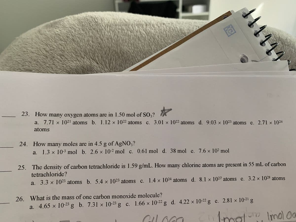 23. How many oxygen atoms are in 1.50 mol of SO3?
a. 7.71 x 10²1 atoms b. 1.12 x 1022 atoms c. 3.01 x 1022 atoms d. 9.03 x 1023 atoms e. 2.71 x 1024
atoms
24. How many moles are in 4.5 g of AgNO;?
a. 1.3 x 10-3 mol b. 2.6 x 10-2 mol c. 0.61 mol d. 38 mol e. 7.6 x 102 mol
25. The density of carbon tetrachloride is 1.59 g/mL. How many chlorine atoms are present in 55 mL of carbon
tetrachloride?
a. 3.3 x 1023 atoms b. 5.4 x 1023 atoms c. 1.4 x 1024 atoms d. 8.1 x 1027 atoms e. 3.2 x 1028 atoms
26. What is the mass of one carbon monoxide molecule?
a. 4.65 x 10-23 g b. 7.31 × 10-23 g c. 1.66 × 10-22 g d. 4.22 x 10-22 g e. 2.81 x 1021 g
1mal- Imal OG
4414
