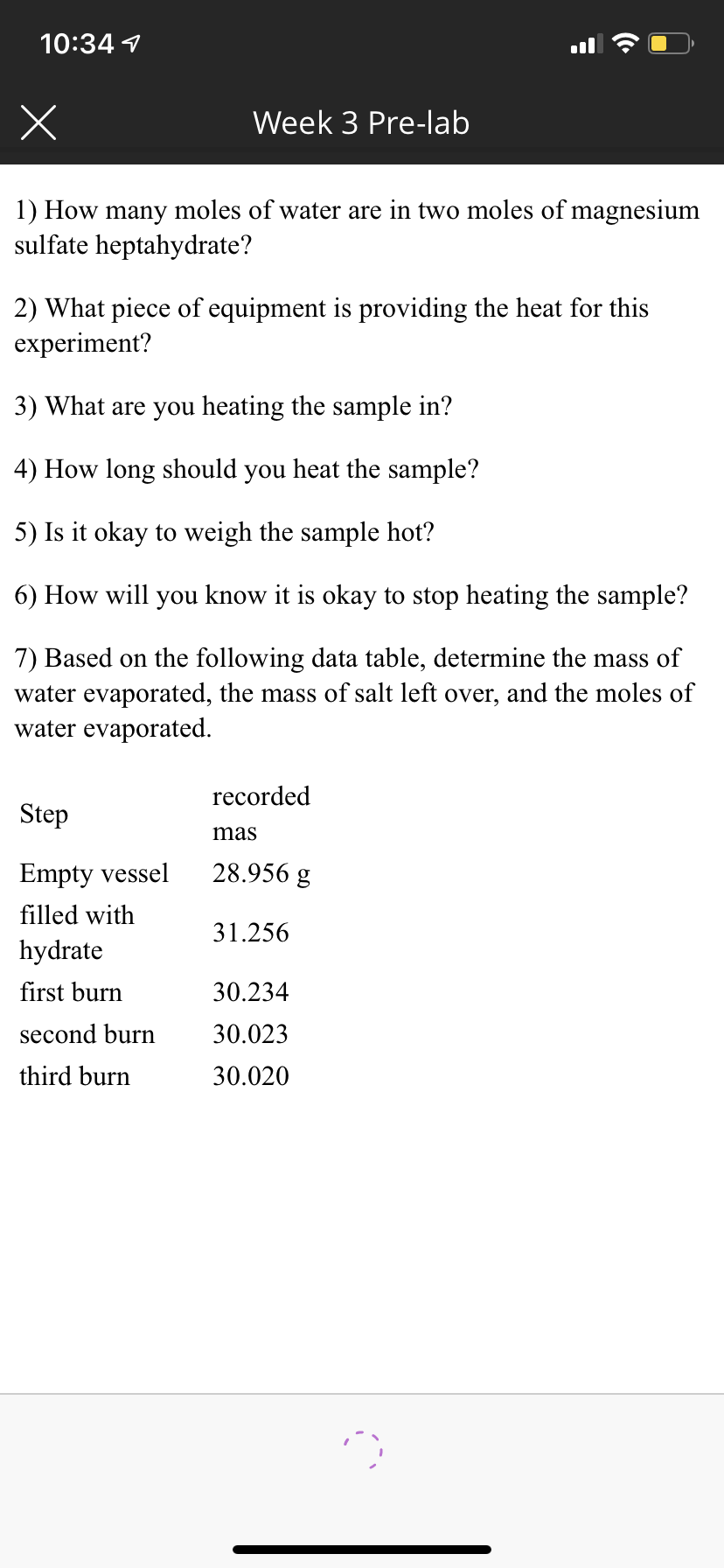 10:34 1
Week 3 Pre-lab
1) How many moles of water are in two moles of magnesium
sulfate heptahydrate?
2) What piece of equipment is providing the heat for this
experiment?
3) What are you heating the sample in?
4) How long should you heat the sample?
5) Is it okay to weigh the sample hot?
6) How will you know it is okay to stop heating the sample?
7) Based on the following data table, determine the mass of
water evaporated, the mass of salt left over, and the moles of
water evaporated.
recorded
Step
mas
Empty vessel
28.956 g
filled with
31.256
hydrate
first burn
30.234
second burn
30.023
third burn
30.020
