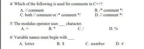 4/ Which of the following is used for comments in C++?
A. Il comment
C. both // comment or /* comment */
B. /* comment */
D. // comment */
5/ The modulus operator uses
B. *
character.
A. +
C./
D. %
6/ Variable names must begin with
В. S
A. letter
C. number
D. #
