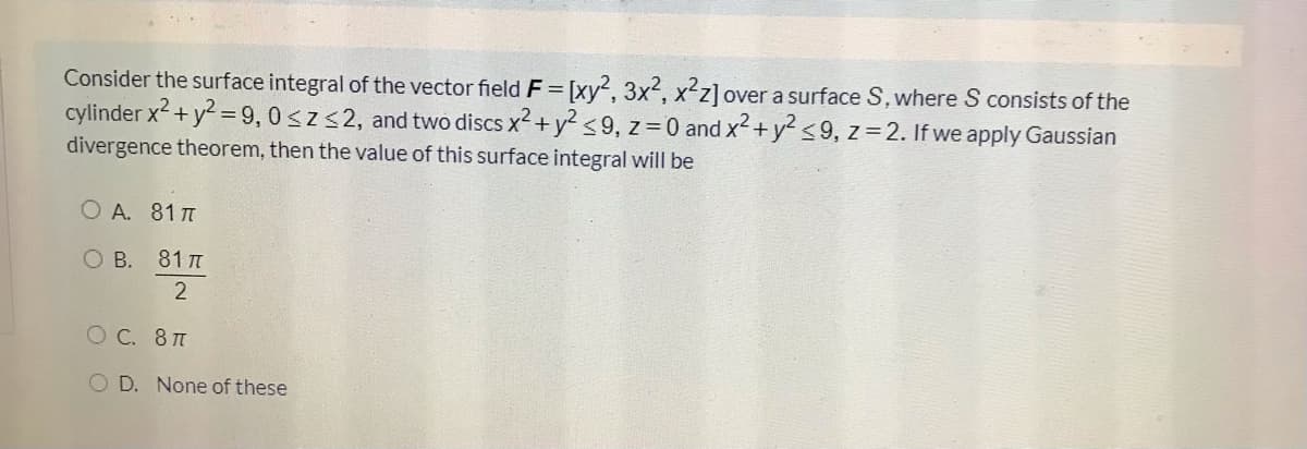 Consider the surface integral of the vector field F= [xy2, 3x2, x2z]ov
cylinder x2+ y2 =9, 0<z<2, and two discs x2 +y2 s9, z=0 and x2+y² <9, z=2. If we apply Gaussian
divergence theorem, then the value of this surface integral will be
over a surface S. where S consists of the
O A. 81 T
О В. 81 п
O C. 8T
O D. None of these
