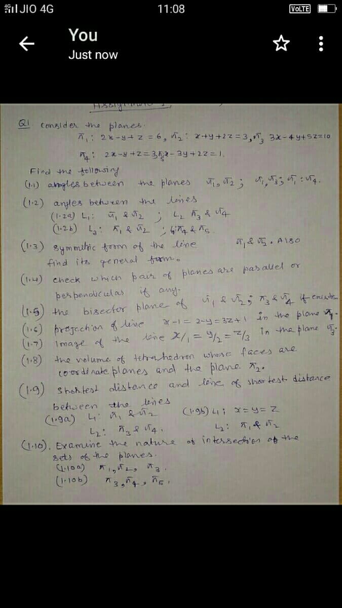 I JIO 4G
11:08
VOLTE
You
ぐ
Just now
QI
Consider the planes.
7: 2n-y+ z= 6, 2: +y+2z=3,, 3x-49+s2=to
: 2x-y +2= 3,62-3y+2z=1.
Find the follousing
() angles between
(1-2) anyles between
(1-24) L:
(-24) :5の 4ら
the planes
the lones
2; っえ り4
(13) 8ymmihic from of the line
find its general form.
(14) check
e . A180
which pair of planes are pas allel or
if any.
þes pendiculas
いら)ne
() prejechion flive
17) Image d the
(1.8) the velume of tehrahedron whese faces are
coordinate planes and the plane .
bisector plane of u,evi 4 caiste
ar-1= 2-y= 32+1 in the plane -
dine X/= 4/% =2 in the plame .
(1.9) Shohtest olistan co and lene of sho test distance
leines
behween the
(96) L: x=y= Z
(1,ga) 4 a,&2
ら: T,4。
t intsedかつ00he
(1.10). Examine
nature
sets of the planes.
4100)
(-106)
