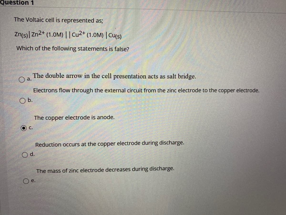 Question 1
The Voltaic cell is represented as;
Zn(s)| Zn2+ (1.0M)||Cu2* (1.0M) | Cu(S).
Which of the following statements is false?
The double arrow in the cell presentation acts as salt bridge.
a.
Electrons flow through the external circuit from the zinc electrode to the copper electrode.
Ob.
The copper electrode is anode.
C.
Reduction occurs at the copper electrode during discharge.
Od.
The mass of zinc electrode decreases during discharge.
O e.
