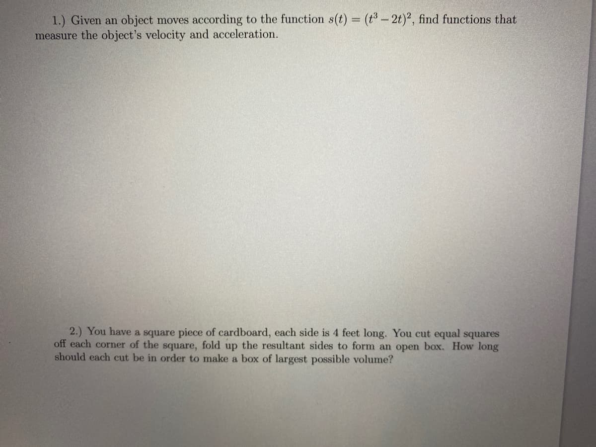 1.) Given an object moves according to the function s(t) = (t - 2t)2, find functions that
measure the object's velocity and acceleration.
2.) You have a square piece of cardboard, each side is 4 feet long. You cut equal squares
off each corner of the square, fold up the resultant sides to form an open box. How long
should each cut be in order to make a box of largest possible volume?
