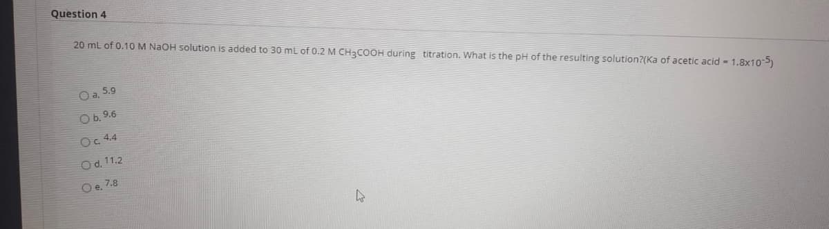 Question 4
20 ml of 0.10 M NAOH solution is added to 30 mL of 0.2 M CH3COOH during titration. What is the pH of the resulting solution?(Ka of acetic acid = 1.8x10)
O a. 5.9
O b. 9.6
Oc. 4.4
Od, 11.2
Oe, 7.8
