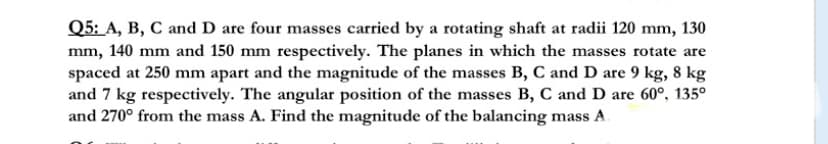 Q5: A, B, C and D are four masses carried by a rotating shaft at radii 120 mm, 130
mm, 140 mm and 150 mm respectively. The planes in which the masses rotate are
spaced at 250 mm apart and the magnitude of the masses B, C and D are 9 kg, 8 kg
and 7 kg respectively. The angular position of the masses B, C and D are 60°, 135°
and 270° from the mass A. Find the magnitude of the balancing mass A.
