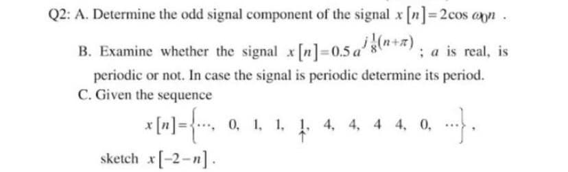 Q2: A. Determine the odd signal component of the signal x n]= 2cos an.
B. Examine whether the signal x [n]=0.5 a8+*): a is real, is
periodic or not. In case the signal is periodic determine its period.
C. Given the sequence
x [n] ={, 0, 1, 1, 4. 4, 4 4, 0,
sketch x[-2-n].
