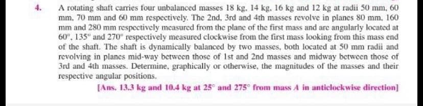 A rotating shaft carries four unbalanced masses 18 kg. 14 kg. 16 kg and 12 kg at radii 50 mm, 60
mm. 70 mm and 60 mm respectively. The 2nd. 3rd and 4th masses revolve in planes 80 mm, 160
mm and 280 mm respectively measured from the plane of the first mass and are angularly locatcd at
60°, 135° and 270" respectively measured clockwise from the first mass looking from this mass end
of the shaft. The shaft is dynamically balanced by two masses, both located at 50 mm radii and
revolving in plancs mid-way between those of 1st and 2nd masses and midway between those of
3rd and 4th masses. Determine, graphically or otherwise, the magnitudes of the masses and their
respective angular positions.
4.
[Ans. 13.3 kg and 10.4 kg at 25° and 275° from mass A in anticlockwise direction]
