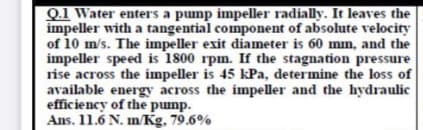 Q.1 Water enters a pump impeller radially. It leaves the
impeller with a tangential component of absolute velocity
of 10 m/s. The impeller exit diameter is 60 mm, and the
impeller speed is 1800 rpm. If the stagnation pressure
rise across the impeller is 45 kPa, determine the loss of
available energy across the impeller and the hydraulic
efficiency of the pump.
Ans. 11.6 N. m/Kg, 79.6%
