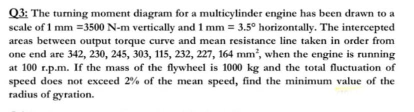 Q3: The turning moment diagram for a multicylinder engine has been drawn to a
scale of 1 mm =3500 N-m vertically and 1 mm = 3.5° horizontally. The intercepted
areas between output torque curve and mean resistance line taken in order from
one end are 342, 230, 245, 303, 115, 232, 227, 164 mm2, when the engine is running
at 100 r.p.m. If the mass of the flywheel is 1000 kg and the total fluctuation of
speed does not exceed 2% of the mean speed, find the minimum value of the
radius of gyration.
