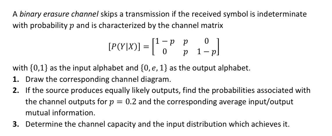 A binary erasure channel skips a transmission if the received symbol is indeterminate
with probabilityp and is characterized by the channel matrix
— р р
[P(Y|X)]
%3D
p.
with {0,1} as the input alphabet and {0, e, 1} as the output alphabet.
1. Draw the corresponding channel diagram.
2. If the source produces equally likely outputs, find the probabilities associated with
the channel outputs for p
= 0.2 and the corresponding average input/output
mutual information.
3. Determine the channel capacity and the input distribution which achieves it.
