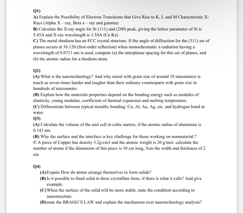 Q1)
A) Explain the Possibility of Electron Transitions that Give Rise to K, L and M Characteristic X-
Rays (Alpha X – ray, Beta x – ray and gamma)
B) Calculate the X-ray angle for Si (111) and (200) peak, giving the lattice parameter of Si is
5.43A and X-ray wavelength is 1.54A (Cu Ka)
C) The metal rhodium has an FCC crystal structure. If the angle of diffraction for the (311) set of
planes occurs at 36.120 (first-order reflection) when monochromatic x-radiation having a
wavelength of 0.0711 nm is used, compute (a) the interplanar spacing for this set of planes, and
(b) the atomic radius for a rhodium atom.
Q2)
(A) What is the nanotechnology? And why metal with grain size of around 10 nanometers is
much as seven times harder and tougher than their ordinary counterparts with grain size in
hundreds of micrometer.
(B) Explain how the materials properties depend on the bonding energy such as modules of
elasticity, young modulus, coefficient of thermal expansion and melting temperature.
(C) Differentiate between typical metallic bonding: Cu, Al, Au, Ag, etc. and hydrogen bond in
water
Q3)
(A) Calculate the volume of the unit cell in cubic meters, if the atomic radius of aluminum is
0.143 nm
(B) Why the surface and the interface is key challenge for those working on nonmaterial.?
© A piece of Copper has density 3.2g/cm3 and the atomic weight is 20 g/mol. calculate the
number of atoms if the dimension of this piece is 10 cm long, 5cm the width and thickness of 2
cm
Q4)
(A)Expain How do atoms arrange themselves to form solids?
(B) Is it possible to fined solid in three crystalline form, if there is what it calls? And give
example.
(C)When the surface of the solid will be more stable, state the condition according to
nanostructure.
(D)state the BRAGG’S LAW and explain the mechanism over nanotechnology analysis?
