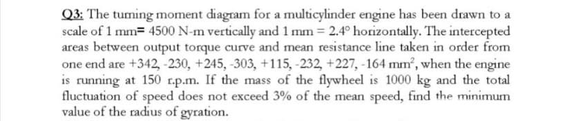 Q3: The tuming moment diagram for a multicylinder engine has been drawn to a
scale of 1 mm= 4500 N-m vertically and 1 mm = 2.4° horizontally. The intercepted
areas between output torque curve and mean resistance line taken in order from
one end are +342, -230, +245, -303, +115, -232, +227, -164 mm, when the engine
is running at 150 r.p.m. If the mass of the flywheel is 1000 kg and the total
fluctuation of speed does not exceed 3% of the mean speed, find the minimum
value of the radius of gyration.
