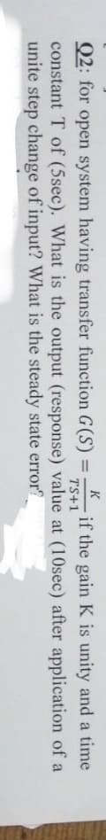 K
if the gain K is unity and a time
TS+1
Q2: for open system having transfer function G(S)
constant T of (5sec). What is the output (response) value at (10sec) after application of a
unite step change of input? What is the steady state error?
%3D
