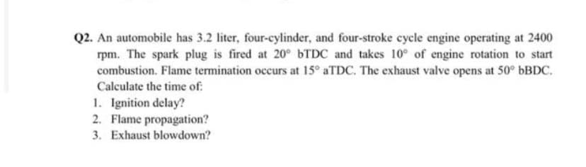 Q2. An automobile has 3.2 liter, four-cylinder, and four-stroke cycle engine operating at 2400
rpm. The spark plug is fired at 20° 6TDC and takes 10° of engine rotation to start
combustion. Flame termination occurs at 15° aTDC. The exhaust valve opens at 50° 6BDC.
Calculate the time of:
1. Ignition delay?
2. Flame propagation?
3. Exhaust blowdown?
